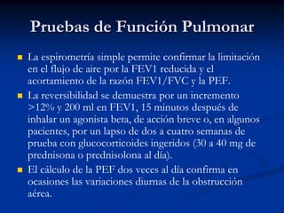 Pruebas de Función Pulmonar
   La espirometría simple permite confirmar la limitación
    en el flujo de aire por la FEV1 reducida y el
    acortamiento de la razón FEV1/FVC y la PEF.
   La reversibilidad se demuestra por un incremento
    >12% y 200 ml en FEV1, 15 minutos después de
    inhalar un agonista beta, de acción breve o, en algunos
    pacientes, por un lapso de dos a cuatro semanas de
    prueba con glucocorticoides ingeridos (30 a 40 mg de
    prednisona o prednisolona al día).
   El cálculo de la PEF dos veces al día confirma en
    ocasiones las variaciones diurnas de la obstrucción
    aérea.
 