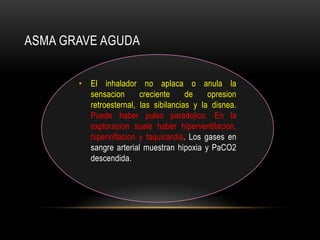 ASMA GRAVE AGUDA


       • El inhalador no aplaca o anula la
         sensacion      creciente     de    opresion
         retroesternal, las sibilancias y la disnea.
         Puede haber pulso paradojico. En la
         exploracion suele haber hiperventilacion,
         hiperinflacion y taquicardia. Los gases en
         sangre arterial muestran hipoxia y PaCO2
         descendida.
 