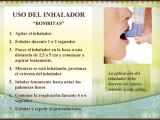 USO DEL INHALADOR Agitar el inhalador Exhalar durante 1 o 2 segundos Poner el inhalador en la boca a una distancia de 2,5 a 5 cm y comenzar a aspirar lentamente. Mientras se está inhalando, presionar el extremo del inhalador Inhalar lentamente hasta notar los pulmones llenos Contener la respiración durante 4 o 6 segundos Exhalar y repetir el procedimiento “ BOMBITAS” La aplicación del inhalador debe hacerse en reposo, sentado y con calma . Delete text and place photo here. 