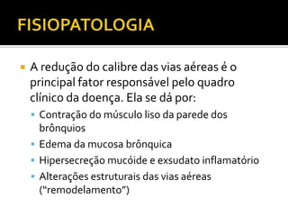 FISIOPATOLOGIAA redução do calibre das vias aéreas é o principal fator responsável pelo quadro clínico da doença. Ela se dá por:Contração do músculo liso da parede dos brônquiosEdema da mucosa brônquicaHipersecreção mucóide e exsudato inflamatórioAlterações estruturais das vias aéreas (“remodelamento”)