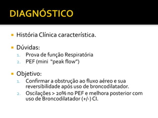 DIAGNÓSTICOHistória Clínica característica.Dúvidas: Prova de função RespiratóriaPEF (mini  “peakflow”)Objetivo: Confirmar a obstrução ao fluxo aéreo e sua reversibilidade após uso de broncodilatador. Oscilações > 20% no PEF e melhora posterior com uso de Broncodilatador (+/-) CI.