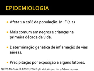 EPIDEMIOLOGIAAfeta 1 a 20% da população. M: F (1:1)Mais comum em negros e crianças na primeira década de vida.Determinação genética de inflamação de vias aéreas.Precipitação por exposição a alguns fatores.FONTE: MACKAY, IR; ROSEN, F.SN Engl J Med, Vol. 344, No. 5 .February 1, 2001