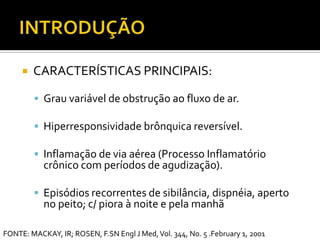 INTRODUÇÃOCARACTERÍSTICAS PRINCIPAIS:Grauvariável de obstruçãoaofluxo de ar.Hiperresponsividadebrônquicareversível.Inflamação de via aérea (ProcessoInflamatóriocrônico com períodos de agudização).Episódios recorrentes de sibilância, dispnéia, aperto no peito; c/ piora à noite e pela manhãFONTE: MACKAY, IR; ROSEN, F.SN Engl J Med, Vol. 344, No. 5 .February 1, 2001
