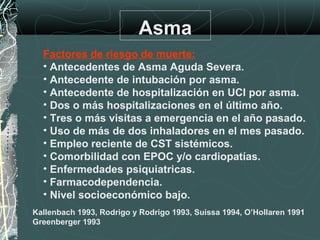 Asma
Factores de riesgo de muerte:
• Antecedentes de Asma Aguda Severa.
• Antecedente de intubación por asma.
• Antecedente de hospitalización en UCI por asma.
• Dos o más hospitalizaciones en el último año.
• Tres o más visitas a emergencia en el año pasado.
• Uso de más de dos inhaladores en el mes pasado.
• Empleo reciente de CST sistémicos.
• Comorbilidad con EPOC y/o cardiopatías.
• Enfermedades psiquiatricas.
• Farmacodependencia.
• Nivel socioeconómico bajo.
Kallenbach 1993, Rodrigo y Rodrigo 1993, Suissa 1994, O’Hollaren 1991
Greenberger 1993
 