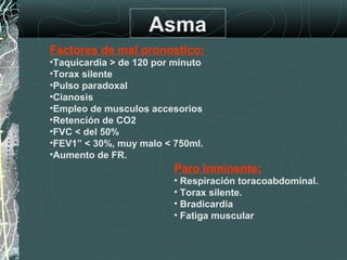 Asma
Factores de mal pronostico:
•Taquicardia > de 120 por minuto
•Torax silente
•Pulso paradoxal
•Cianosis
•Empleo de musculos accesorios
•Retención de CO2
•FVC < del 50%
•FEV1” < 30%, muy malo < 750ml.
•Aumento de FR.
Paro Inminente:
• Respiración toracoabdominal.
• Torax silente.
• Bradicardia
• Fatiga muscular
 