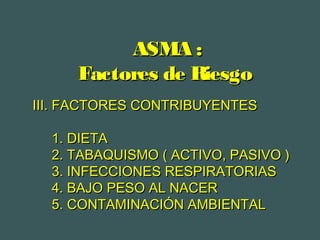 ASMA :ASMA :
Factores de RiesgoFactores de Riesgo
III. FACTORES CONTRIBUYENTESIII. FACTORES CONTRIBUYENTES
1. DIETA1. DIETA
2. TABAQUISMO ( ACTIVO, PASIVO )2. TABAQUISMO ( ACTIVO, PASIVO )
3. INFECCIONES RESPIRATORIAS3. INFECCIONES RESPIRATORIAS
4. BAJO PESO AL NACER4. BAJO PESO AL NACER
5. CONTAMINACIÓN AMBIENTAL5. CONTAMINACIÓN AMBIENTAL
 
