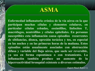 Enfermedad inflamatoria crónica de la vía aérea en la que
participan muchas células y elementos celulares, en
particular células cebadas, eosinófilos, linfocitos T,
macrófagos, neutrófilos y células epiteliales. En personas
susceptibles esta inflamación causa episodios recurrentes
de sibilancias, disnea, opresión torácica y tos, en especial
en las noches y en las primeras horas de la mañana. Estos
episodios están usualmente asociados con obstrucción
difusa y variable del flujo aéreo, que suele ser reversible,
ya sea en forma espontánea o con tratamiento. La
inflamación también produce un aumento de la
hiperreactividad bronquial existente a diversos estímulos.
Expert Panel Report 2,
ASMAASMA
 