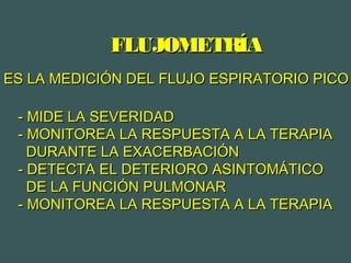ES LA MEDICIÓN DEL FLUJO ESPIRATORIO PICOES LA MEDICIÓN DEL FLUJO ESPIRATORIO PICO
FLUJOMETRÍAFLUJOMETRÍA
- MIDE LA SEVERIDAD- MIDE LA SEVERIDAD
- MONITOREA LA RESPUESTA A LA TERAPIA- MONITOREA LA RESPUESTA A LA TERAPIA
DURANTE LA EXACERBACIÓNDURANTE LA EXACERBACIÓN
- DETECTA EL DETERIORO ASINTOMÁTICO- DETECTA EL DETERIORO ASINTOMÁTICO
DE LA FUNCIÓN PULMONARDE LA FUNCIÓN PULMONAR
- MONITOREA LA RESPUESTA A LA TERAPIA- MONITOREA LA RESPUESTA A LA TERAPIA
 