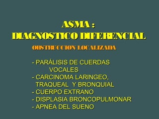 ASMA :ASMA :
DIAGNOSTICO DIFERENCIALDIAGNOSTICO DIFERENCIAL
OBSTRUCCION LOCALIZADAOBSTRUCCION LOCALIZADA
- PARÁLISIS DE CUERDAS- PARÁLISIS DE CUERDAS
VOCALESVOCALES
- CARCINOMA LARINGEO,- CARCINOMA LARINGEO,
TRAQUEAL Y BRONQUIALTRAQUEAL Y BRONQUIAL
- CUERPO EXTRANO- CUERPO EXTRANO
- DISPLASIA BRONCOPULMONAR- DISPLASIA BRONCOPULMONAR
- APNEA DEL SUENO- APNEA DEL SUENO
 
