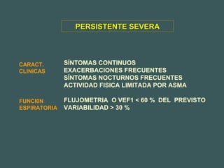 SÍNTOMAS CONTINUOS
EXACERBACIONES FRECUENTES
SÍNTOMAS NOCTURNOS FRECUENTES
ACTIVIDAD FISICA LIMITADA POR ASMA
FLUJOMETRIA O VEF1 < 60 % DEL PREVISTO
VARIABILIDAD > 30 %
PERSISTENTE SEVERAPERSISTENTE SEVERA
CARACT.
CLINICAS
FUNCI0N
ESPIRATORIA
 