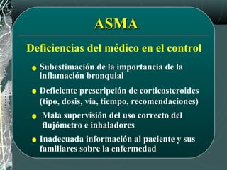 ASMAASMA
Deficiencias del médico en el control
Subestimación de la importancia de la
inflamación bronquial
Deficiente prescripción de corticosteroides
(tipo, dosis, vía, tiempo, recomendaciones)
Mala supervisión del uso correcto del
flujómetro e inhaladores
Inadecuada información al paciente y sus
familiares sobre la enfermedad
 