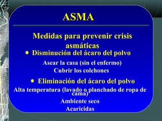 ASMAASMA
Medidas para prevenir crisis
asmáticas
Asear la casa (sin el enfermo)
Cubrir los colchones
Alta temperatura (lavado o planchado de ropa de
cama)
Ambiente seco
Acaricidas
Disminución del ácaro del polvo
Eliminación del ácaro del polvo
 