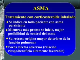 ASMAASMA
Tratamiento con corticosteroide inhalado
Mientras más pronto se inicie, mejor
posibilidad de control del asma
Su retraso origina mayor deterioro de la
función pulmonar
Se indica en todo paciente con asma
persistente
Pocos efectos adversos (relación
riesgo/beneficio altamente favorable)
 