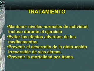 TRATAMIENTOTRATAMIENTO
•Mantener niveles normales de actividad,Mantener niveles normales de actividad,
incluso durante el ejercicioincluso durante el ejercicio
•Evitar los efectos adversos de losEvitar los efectos adversos de los
medicamentosmedicamentos
•Prevenir el desarrollo de la obstrucciónPrevenir el desarrollo de la obstrucción
irreversible de vías aéreas.irreversible de vías aéreas.
•Prevenir la mortalidad por Asma.Prevenir la mortalidad por Asma.
 