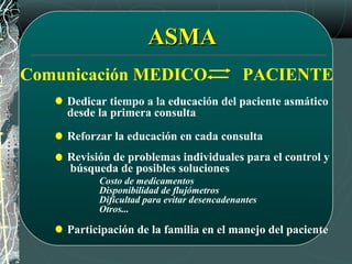 ASMAASMA
Comunicación MEDICO PACIENTE
Dedicar tiempo a la educación del paciente asmático
desde la primera consulta
Revisión de problemas individuales para el control y
búsqueda de posibles soluciones
Costo de medicamentos
Disponibilidad de flujómetros
Dificultad para evitar desencadenantes
Otros...
Reforzar la educación en cada consulta
Participación de la familia en el manejo del paciente
 