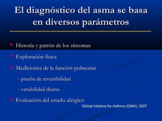 El diagnóstico del asma se basa
en diversos parámetros


Historia y patrón de los síntomas



Exploración física



Mediciones de la función pulmonar
- prueba de reversibilidad
- variabilidad diurna



Evaluación del estado alérgico
Global Initiative for Asthma (GINA). 2007

 