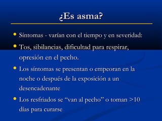 ¿Es asma?
 Síntomas - varían con el tiempo y en severidad:

 Tos, sibilancias, dificultad para respirar,

opresión en el pecho.
 Los síntomas se presentan o empeoran en la

noche o después de la exposición a un
desencadenante
 Los resfriados se “van al pecho” o toman >10

días para curarse

 