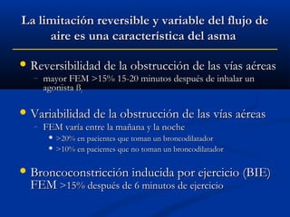 La limitación reversible y variable del flujo de
aire es una característica del asma
 Reversibilidad de la obstrucción de las vías aéreas
–

mayor FEM >15% 15-20 minutos después de inhalar un
agonista ß2

 Variabilidad de la obstrucción de las vías aéreas
–

FEM varía entre la mañana y la noche
 >20% en pacientes

que toman un broncodilatador
 >10% en pacientes que no toman un broncodilatador

 Broncoconstricción inducida por ejercicio (BIE)

FEM >15% después de 6 minutos de ejercicio

 