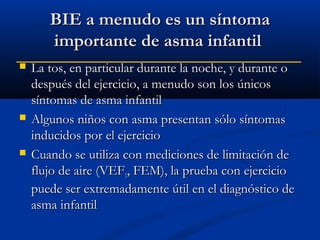 BIE a menudo es un síntoma
importante de asma infantil






La tos, en particular durante la noche, y durante o
después del ejercicio, a menudo son los únicos
síntomas de asma infantil
Algunos niños con asma presentan sólo síntomas
inducidos por el ejercicio
Cuando se utiliza con mediciones de limitación de
flujo de aire (VEF1, FEM), la prueba con ejercicio
puede ser extremadamente útil en el diagnóstico de
asma infantil

 