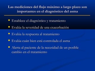 Las mediciones del flujo máximo a largo plazo son
importantes en el diagnóstico del asma


Establece el diagnóstico y tratamiento



Evalúa la severidad de una exacerbación



Evalúa la respuesta al tratamiento



Evalúa cuán bien está controlada el asma



Alerta al paciente de la necesidad de un posible
cambio en el tratamiento

 