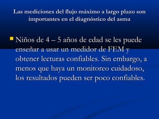 Las mediciones del flujo máximo a largo plazo son
importantes en el diagnóstico del asma


Niños de 4 – 5 años de edad se les puede
enseñar a usar un medidor de FEM y
obtener lecturas confiables. Sin embargo, a
menos que haya un monitoreo cuidadoso,
los resultados pueden ser poco confiables.

 