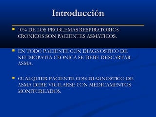 Introducción


10% DE LOS PROBLEMAS RESPIRATORIOS
CRONICOS SON PACIENTES ASMATICOS.



EN TODO PACIENTE CON DIAGNOSTICO DE
NEUMOPATIA CRONICA SE DEBE DESCARTAR
ASMA.



CUALQUIER PACIENTE CON DIAGNOSTICO DE
ASMA DEBE VIGILARSE CON MEDICAMENTOS
MONITOREADOS.

 