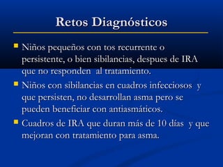 Retos Diagnósticos






Niños pequeños con tos recurrente o
persistente, o bien sibilancias, despues de IRA
que no responden al tratamiento.
Niños con sibilancias en cuadros infecciosos y
que persisten, no desarrollan asma pero se
pueden beneficiar con antiasmáticos.
Cuadros de IRA que duran más de 10 días y que
mejoran con tratamiento para asma.

 