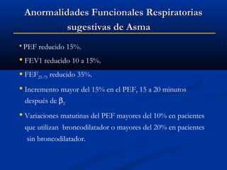 Anormalidades Funcionales Respiratorias
sugestivas de Asma
 PEF

reducido 15%.

 FEV1 reducido 10 a 15%.
 FEF25-75 reducido 35%.
 Incremento mayor del 15% en el PEF, 15 a 20 minutos
después de β2
 Variaciones matutinas del PEF mayores del 10% en pacientes
que utilizan broncodilatador o mayores del 20% en pacientes
sin broncodilatador.

 