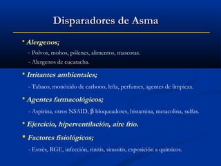 Disparadores de Asma
 Alergenos;

- Polvos, mohos, pólenes, alimentos, mascotas.
- Alergenos de cucaracha.
 Irritantes

ambientales;

- Tabaco, monóxido de carbono, leña, perfumes, agentes de limpieza.
 Agentes farmacológicos;
- Aspirina, otros NSAID, β bloqueadores, histamina, metacolina, sulfas.
 Ejercicio, hiperventilación,

aire frío.

 Factores fisiológicos;
- Estrés, RGE, infección, rinitis, sinusitis, exposición a químicos.

 