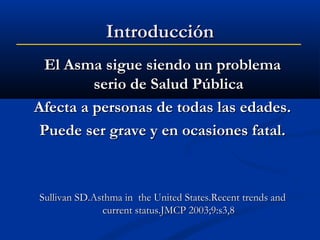 Introducción
El Asma sigue siendo un problema
serio de Salud Pública
Afecta a personas de todas las edades.
Puede ser grave y en ocasiones fatal.

Sullivan SD.Asthma in the United States.Recent trends and
current status.JMCP 2003;9:s3,8

 