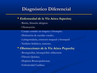 Diagnóstico Diferencial
 Enfermedad de la Vía Aérea Superior;
- Rinitis, Sinusitis alérgicas.
- Obstrucción.
- Cuerpo extraño en traquea o bronquio.
- Disfunción de cuerdas vocales.
- Laringomalasia, estenosis traqueal o bronquial.
- Nódulos linfáticos, tumores.

 Obstrucciones de la Vía Aérea Pequeña;
- Bronquiolitis, bronquiolitis obliterante.
- Fibrosis Quística.
- Displasia Broncopulmonar.
- Enfermedad Cardíaca.

 