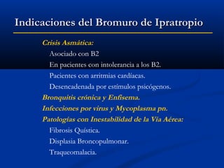 Indicaciones del Bromuro de Ipratropio
Crisis Asmática:
Asociado con B2
En pacientes con intolerancia a los B2.
Pacientes con arritmias cardíacas.
Desencadenada por estímulos psicógenos.
Bronquitis crónica y Enfisema.
Infecciones por virus y Mycoplasma pn.
Patologías con Inestabilidad de la Vía Aérea:
Fibrosis Quística.
Displasia Broncopulmonar.
Traqueomalacia.

 