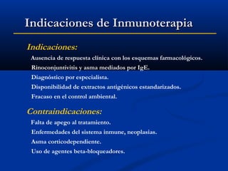 Indicaciones de Inmunoterapia
Indicaciones:
Ausencia de respuesta clínica con los esquemas farmacológicos.
Rinoconjuntivitis y asma mediados por IgE.
Diagnóstico por especialista.
Disponibilidad de extractos antigénicos estandarizados.
Fracaso en el control ambiental.

Contraindicaciones:
Falta de apego al tratamiento.
Enfermedades del sistema inmune, neoplasias.
Asma corticodependiente.
Uso de agentes beta-bloqueadores.

 