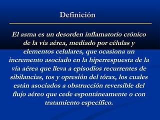 Definición
El asma es un desorden inflamatorio crónico
de la vía aérea, mediado por células y
elementos celulares, que ocasiona un
incremento asociado en la hiperrespuesta de la
vía aérea que lleva a episodios recurrentes de
sibilancias, tos y opresión del tórax, los cuales
están asociados a obstrucción reversible del
flujo aéreo que cede espontáneamente o con
tratamiento específico.

 