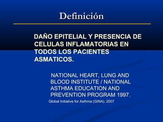 Definición
DAÑO EPITELIAL Y PRESENCIA DE
CELULAS INFLAMATORIAS EN
TODOS LOS PACIENTES
ASMATICOS.
NATIONAL HEART, LUNG AND
BLOOD INSTITUTE / NATIONAL
ASTHMA EDUCATION AND
PREVENTION PROGRAM 1997.
Global Initiative for Asthma (GINA). 2007

 