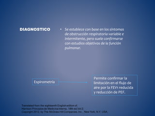 • Se establece con base en los síntomas
de obstrucción respiratoria variable e
intermitente, pero suele confirmarse
con estudios objetivos de la función
pulmonar.
DIAGNOSTICO
Espirometría
Permite confirmar la
limitación en el flujo de
aire por la FEV1 reducida
y reducción de PEF.
 
