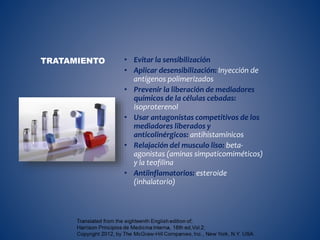 • Evitar la sensibilización
• Aplicar desensibilización: Inyección de
antígenos polimerizados
• Prevenir la liberación de mediadores
químicos de la células cebadas:
isoproterenol
• Usar antagonistas competitivos de los
mediadores liberados y
anticolinérgicos: antihistamínicos
• Relajación del musculo liso: beta-
agonistas (aminas simpaticomiméticos)
y la teofilina
• Antiinflamatorios: esteroide
(inhalatorio)
TRATAMIENTO
 