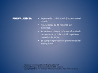 • Enfermedad crónica más frecuente en el
mundo.
• Afecta cerca de 30 millones de
personas.
• Actualmente hay un número elevado de
personas con predisposición a padecer
una crisis de asma.
• Se complica por efectos pulmonares del
tabaquismo.
PREVALENCIA
 