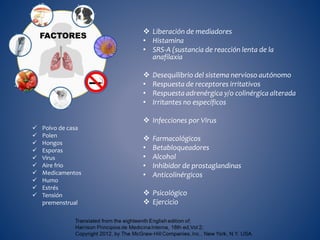  Liberación de mediadores
• Histamina
• SRS-A (sustancia de reacción lenta de la
anafilaxia
 Desequilibrio del sistema nervioso autónomo
• Respuesta de receptores irritativos
• Respuesta adrenérgica y/o colinérgica alterada
• Irritantes no específicos
 Infecciones por Virus
 Farmacológicos
• Betabloqueadores
• Alcohol
• Inhibidor de prostaglandinas
• Anticolinérgicos
 Psicológico
 Ejercicio
FACTORES
 Polvo de casa
 Polen
 Hongos
 Esporas
 Virus
 Aire frio
 Medicamentos
 Humo
 Estrés
 Tensión
premenstrual
 