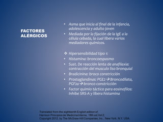 • Asma que inicia al final de la infancia,
adolescencia y adulto joven
• Mediada por la fijación de la IgE a la
célula cebada, la cual libera varios
mediadores químicos.
 Hipersensibilidad tipo 1:
• Histamina: broncoespasmo
• Sust. De reacción lenta de anafilaxia:
contracción del musculo liso bronquial
• Bradicinina: broco constricción
• Prostaglandinas: PGE2 Broncodilata,
PGF2a bronco constricción
• Factor quimio táctico para eosinofilos:
Inhibe SRS-A y libera histamina
FACTORES
ALÉRGICOS
 