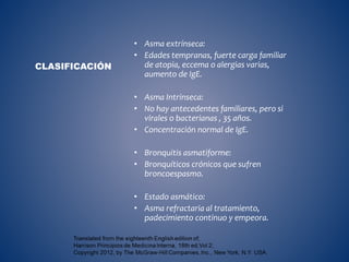 • Asma extrínseca:
• Edades tempranas, fuerte carga familiar
de atopia, eccema o alergias varias,
aumento de IgE.
• Asma Intrínseca:
• No hay antecedentes familiares, pero si
virales o bacterianas , 35 años.
• Concentración normal de IgE.
• Bronquitis asmatiforme:
• Bronquíticos crónicos que sufren
broncoespasmo.
• Estado asmático:
• Asma refractaria al tratamiento,
padecimiento continuo y empeora.
CLASIFICACIÓN
 