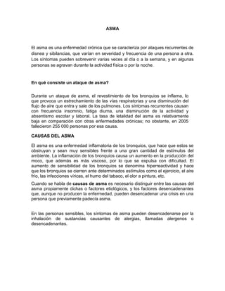 ASMA
El asma es una enfermedad crónica que se caracteriza por ataques recurrentes de
disnea y sibilancias, que varían en severidad y frecuencia de una persona a otra.
Los síntomas pueden sobrevenir varias veces al día o a la semana, y en algunas
personas se agravan durante la actividad física o por la noche.
En qué consiste un ataque de asma?
Durante un ataque de asma, el revestimiento de los bronquios se inflama, lo
que provoca un estrechamiento de las vías respiratorias y una disminución del
flujo de aire que entra y sale de los pulmones. Los síntomas recurrentes causan
con frecuencia insomnio, fatiga diurna, una disminución de la actividad y
absentismo escolar y laboral. La tasa de letalidad del asma es relativamente
baja en comparación con otras enfermedades crónicas; no obstante, en 2005
fallecieron 255 000 personas por esa causa.
CAUSAS DEL ASMA
El asma es una enfermedad inflamatoria de los bronquios, que hace que estos se
obstruyan y sean muy sensibles frente a una gran cantidad de estímulos del
ambiente. La inflamación de los bronquios causa un aumento en la producción del
moco, que además es más viscoso, por lo que se expulsa con dificultad. El
aumento de sensibilidad de los bronquios se denomina hiperreactividad y hace
que los bronquios se cierren ante determinados estímulos como el ejercicio, el aire
frío, las infecciones víricas, el humo del tabaco, el olor a pintura, etc.
Cuando se habla de causas de asma es necesario distinguir entre las causas del
asma propiamente dichas o factores etiológicos, y los factores desencadenantes
que, aunque no producen la enfermedad, pueden desencadenar una crisis en una
persona que previamente padecía asma.
En las personas sensibles, los síntomas de asma pueden desencadenarse por la
inhalación de sustancias causantes de alergias, llamadas alergenos o
desencadenantes.
 