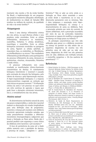 S2	

Comissão de Asma da SBPT, Grupo de Trabalho das Diretrizes para Asma da SBPT

montante não exceda a 5% da renda familiar.
No Brasil, a implementação de um programa
que propicia tratamento adequado e distribuição
de medicamentos na cidade de Salvador (BA)
resultou na melhora do controle, da qualidade
de vida e da renda familiar.(6)

Fisiopatogenia
Asma é uma doença inflamatória crônica
das vias aéreas, na qual diversas células e seus
produtos estão envolvidos. Entre as células
inflamatórias, destacam-se os mastócitos,
eosinófilos, linfócitos T, células dendríticas,
macrófagos e neutrófilos. Entre as células
brônquicas estruturais envolvidas na patogenia
da asma, figuram as células epiteliais, as
musculares lisas, as endoteliais, os fibroblastos,
os miofibroblastos e os nervos.(1) Dos mediadores
inflamatórios já identificados como participantes
do processo inflamatório da asma, destacam-se
quimiocinas, citocinas, eicosanoides, histamina
e óxido nítrico.
O processo inflamatório tem como
resultado as manifestações clínico-funcionais
características da doença. O estreitamento
brônquico intermitente e reversível é causado
pela contração do músculo liso brônquico, pelo
edema da mucosa e pela hipersecreção mucosa.
A hiper-responsividade brônquica é a resposta
broncoconstritora exagerada ao estímulo que
seria inócuo em pessoas normais.(1,7) A inflamação
crônica da asma é um processo no qual existe
um ciclo contínuo de agressão e reparo que
pode levar a alterações estruturais irreversíveis,
isto é, o remodelamento das vias aéreas.

História natural
Os determinantes da história natural da asma
são pouco compreendidos, e ainda não é possível
traduzir as observações de estudos longitudinais
para uma definição clara de prognóstico.
Lactentes e crianças pré-escolares com sibilância
recorrente apresentam evoluções variadas, que
estão provavelmente vinculadas a diferentes
mecanismos imunopatológicos subjacentes que
levam a limitação ao fluxo aéreo. Ainda não é
possível predizer com segurança o curso clínico
da sibilância entre lactentes e pré-escolares.(8)
O risco de persistência da asma até a idade
adulta aumenta com a gravidade da doença,
a presença de atopia, tabagismo e gênero
J Bras Pneumol. 2012;38(supl.1):S1-S46

feminino.(9) Não se sabe ao certo ainda se a
limitação ao fluxo aéreo associada a asma
já existe desde o nascimento ou se essa se
desenvolve juntamente com os sintomas. Não
é clara tampouco a associação entre hiperresponsividade brônquica na criança e o
desenvolvimento de asma ou sibilância. Nem
a prevenção primária por meio do controle de
fatores ambientais, nem a prevenção secundária
por meio do uso de corticoides inalatórios
mostraram-se capazes de modificar a progressão
da doença em longo prazo na infância.(10)
As principais características que têm sido
utilizadas para prever se a sibilância recorrente
na criança irá persistir na vida adulta são as
seguintes: diagnóstico de eczema nos três
primeiros anos de vida; pai ou mãe com
asma; diagnóstico de rinite nos três primeiros
anos de vida; sibilância sem resfriado (virose);
e eosinofilia sanguínea > 3% (na ausência de
parasitoses).(11-14)

Referências
1.	 Global Initiative for Asthma – GINA [homepage on the
Internet]. Bethesda: Global Initiative for Asthma. [cited
2011 Apr 1] Global Strategy for Asthma Management
and Prevention, 2010. [Adobe Acrobat document,
119p.] Available from: http://www.ginasthma.org/pdf/
GINA_Report_2010.pdf
2.	 Solé D, Wandalsen GF, Camelo-Nunes IC, Naspitz CK;
ISAAC - Brazilian Group. Prevalence of symptoms of
asthma, rhinitis, and atopic eczema among Brazilian
children and adolescents identified by the International
Study of Asthma and Allergies in Childhood (ISAAC) Phase 3. J Pediatr (Rio J). 2006;82(5):341-6.
3.	 Solé D, Camelo-Nunes IC, Wandalsen GF, Pastorino
AC, Jacob CM, Gonzalez C, et al. Prevalence of
symptoms of asthma, rhinitis, and atopic eczema in
Brazilian adolescents related to exposure to gaseous air
pollutants and socioeconomic status. J Investig Allergol
Clin Immunol. 2007;17(1):6-13.
4.	 Ministério da Saúde do Brasil. Departamento de
Informática do SUS [homepage on the Internet].
Brasília: DATASUS [cited 2012 Jan 25] . Morbidade
hospitalar do SUS – por local de internação – Brasil.
Available from: http://tabnet.datasus.gov.br/cgi/tabcgi.
exe?sih/cnv/miuf.def
5.	 Santos LA, Oliveira MA, Faresin SM, Santoro IL, Fernandes
AL. Direct costs of asthma in Brazil: a comparison
between controlled and uncontrolled asthmatic patients.
Braz J Med Biol Res. 2007;40(7):943-8.
6.	 Franco R, Nascimento HF, Cruz AA, Santos AC, SouzaMachado C, Ponte EV, et al. The economic impact
of severe asthma to low-income families. Allergy.
2009;64(3):478-83.
7.	 Cockcroft DW. Direct challenge tests: Airway
hyperresponsiveness in asthma: its measurement and
clinical significance. Chest. 2010;138(2 Suppl):18S-24S.

 