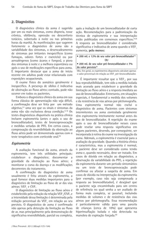 S4	

Comissão de Asma da SBPT, Grupo de Trabalho das Diretrizes para Asma da SBPT

2. Diagnóstico
O diagnóstico clínico da asma é sugerido
por um ou mais sintomas, como dispneia, tosse
crônica, sibilância, opressão ou desconforto
torácico, sobretudo à noite ou nas primeiras
horas da manhã. As manifestações que sugerem
fortemente o diagnóstico de asma são a
variabilidade dos sintomas, o desencadeamento
de sintomas por irritantes inespecíficos (como
fumaças, odores fortes e exercício) ou por
aeroalérgenos (como ácaros e fungos), a piora
dos sintomas à noite e a melhora espontânea ou
após o uso de medicações específicas para asma.
É importante destacar que a asma de início
recente em adultos pode estar relacionada com
exposições ocupacionais.
O exame físico do asmático geralmente é
inespecífico. A presença de sibilos é indicativa
de obstrução ao fluxo aéreo; contudo, pode não
ocorrer em todos os pacientes.
Embora o diagnóstico clinico da asma em sua
forma clássica de apresentação não seja difícil,
a confirmação deve ser feita por um método
objetivo,(1) uma vez que os sinais e sintomas da
asma não são exclusivos dessa condição.(2-6) Os
testes diagnósticos disponíveis na prática clínica
incluem espirometria (antes e após o uso de
broncodilatador), testes de broncoprovocação
e medidas seriadas de PFE. Em certos casos, a
comprovação da reversibilidade da obstrução ao
fluxo aéreo pode ser demonstrada apenas com o
teste terapêutico com corticoide oral.(5)

Espirometria
A avaliação funcional da asma, através da
espirometria, tem três utilidades principais:
estabelecer o diagnóstico; documentar a
gravidade da obstrução ao fluxo aéreo; e
monitorar o curso da doença e as modificações
decorrentes do tratamento.
A confirmação do diagnóstico de asma
usualmente é feita através da espirometria, a
qual fornece duas medidas importantes para o
diagnóstico de limitação ao fluxo de ar das vias
aéreas: VEF1 e CVF.
O diagnóstico de limitação ao fluxo aéreo é
estabelecido pela redução da relação VEF1/CVF, e
a intensidade dessa limitação é determinada pela
redução percentual do VEF1 em relação ao seu
previsto. O diagnóstico de asma é confirmado
não apenas pela detecção da limitação ao fluxo
de ar, mas principalmente pela demonstração de
significativa reversibilidade, parcial ou completa,
J Bras Pneumol. 2012;38(supl.1):S1-S46

após a inalação de um broncodilatador de curta
ação. Recomendações para a padronização da
técnica de espirometria e sua interpretação
estão publicadas em consensos específicos.(7,8)
A resposta ao broncodilatador é considerada
significativa e indicativa de asma quando o VEF1
aumenta, pelo menos:
• 200 mL e 12% de seu valor pré-broncodilatador(5)
OU
• 200 mL de seu valor pré-broncodilatador e 7%
do valor previsto(8)
Obs. Em geral, os espirômetros disponíveis calculam apenas
o valor percentual em relação ao VEF1 pré-broncodilatador.

É importante ressaltar que o VEF1, por sua
boa reprodutibilidade, tem sido a medida isolada
mais acurada para estabelecer a gravidade da
limitação ao fluxo aéreo e a resposta imediata ao
uso de broncodilatador. Entretanto, em situações
especiais, é fundamental a medida dos volumes
e da resistência de vias aéreas por pletismografia.
Uma espirometria normal não exclui o
diagnóstico de asma. Pacientes com sintomas
intermitentes ou asma controlada geralmente
têm espirometria inteiramente normal antes do
uso de broncodilatador. A repetição do exame
após o uso de broncodilatador nesses casos
pode revelar uma resposta significativa em
alguns pacientes, devendo, por conseguinte, ser
incorporada à rotina do exame na investigação da
asma. Ademais, a espirometria é essencial para a
avaliação da gravidade. Quando a história clínica
é característica, mas a espirometria é normal,
o paciente deve ser considerado como tendo
asma e, quando necessário, deve ser tratado. Em
casos de dúvida em relação ao diagnóstico, a
observação da variabilidade do PFE, a repetição
da espirometria durante um período sintomático
ou um teste de broncoprovocação pode
confirmar ou afastar a suspeita de asma. Em
casos de dúvida na interpretação da espirometria
(por exemplo, caso não seja comprovada a
resposta ao broncodilatador), é desejável que
o paciente seja encaminhado para um centro
de referência no qual venha a ser avaliado de
forma mais completa, se possível, incluindo
medidas de volumes e de resistência das vias
aéreas por pletismografia. Essa recomendação
é particularmente válida para uma parcela
de crianças (cerca de 10%) que apresenta
hiperinsuflação isolada e não detectada na
manobra de expiração forçada.(9)

 