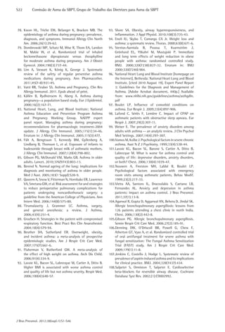 S22	

Comissão de Asma da SBPT, Grupo de Trabalho das Diretrizes para Asma da SBPT

78.	Kwon HL, Triche EW, Belanger K, Bracken MB. The
epidemiology of asthma during pregnancy: prevalence,
diagnosis, and symptoms. Immunol Allergy Clin North
Am. 2006;26(1):29-62.
79.	 Dombrowski MP, Schatz M, Wise R, Thom EA, Landon
M, Mabie W, et al. Randomized trial of inhaled
beclomethasone dipropionate versus theophylline
for moderate asthma during pregnancy. Am J Obstet
Gynecol. 2004;190(3):737-44.
80.	Lim A, Stewart K, König K, George J. Systematic
review of the safety of regular preventive asthma
medications during pregnancy. Ann Pharmacother.
2011;45(7-8):931-45.
81.	 Vatti RR, Teuber SS. Asthma and Pregnancy. Clin Rev
Allergy Immunol. 2011. Epub ahead of print.
82.	Källén B, Rydhstroem H, Aberg A. Asthma during
pregnancy--a population based study. Eur J Epidemiol.
2000;16(2):167-71.
83.	National Heart, Lung, and Blood Institute; National
Asthma Education and Prevention Program Asthma
and Pregnancy Working Group. NAEPP expert
panel report. Managing asthma during pregnancy:
recommendations for pharmacologic treatment-2004
update. J Allergy Clin Immunol. 2005;115(1):34-46.
Erratum in: J Allergy Clin Immunol. 2005;115(3):477.
84.	
Fält A, Bengtsson T, Kennedy BM, Gyllenberg A,
Lindberg B, Thorsson L, et al. Exposure of infants to
budesonide through breast milk of asthmatic mothers.
J Allergy Clin Immunol. 2007;120(4):798-802.
85.	 Gibson PG, McDonald VM, Marks GB. Asthma in older
adults. Lancet. 2010;376(9743):803-13.
86.	 Berend N. Normal ageing of the lung: implications for
diagnosis and monitoring of asthma in older people.
Med J Aust. 2005;183(1 Suppl):S28-9.
87.	 Qaseem A, Snow V, Fitterman N, Hornbake ER, Lawrence
VA, Smetana GW, et al. Risk assessment for and strategies
to reduce perioperative pulmonary complications for
patients undergoing noncardiothoracic surgery: a
guideline from the American College of Physicians. Ann
Intern Med. 2006;144(8):575-80.
88.	
Tirumalasetty J, Grammer LC. Asthma, surgery,
and general anesthesia: a review. J Asthma.
2006;43(4):251-4.
89.	 Groeben H. Strategies in the patient with compromised
respiratory function. Best Pract Res Clin Anaesthesiol.
2004;18(4):579-94.
90.	
Beuther DA, Sutherland ER. Overweight, obesity,
and incident asthma: a meta-analysis of prospective
epidemiologic studies. Am J Respir Crit Care Med.
2007;175(7):661-6.
91.	Flaherman V, Rutherford GW. A meta-analysis of
the effect of high weight on asthma. Arch Dis Child.
2006;91(4):334-9.
92.	 Lavoie KL, Bacon SL, Labrecque M, Cartier A, Ditto B.
Higher BMI is associated with worse asthma control
and quality of life but not asthma severity. Respir Med.
2006;100(4):648-57.

J Bras Pneumol. 2012;38(supl.1):S1-S46

93.	Shore SA. Obesity, airway hyperresponsiveness, and
inflammation. J Appl Physiol. 2010;108(3):735-43.
94.	Eneli IU, Skybo T, Camargo CA Jr. Weight loss and
asthma: a systematic review. Thorax. 2008;63(8):671-6.
95.	
Stenius-Aarniala B, Poussa T, Kvarnström J,
Grönlund EL, Ylikahri M, Mustajoki P. Immediate
and long term effects of weight reduction in obese
people with asthma: randomised controlled study.
BMJ. 2000;320(7238):827-32. Erratum in: BMJ
2000;320(7240):984.
96.	 National Heart Lung and Blood Institute [homepage on
the Internet]. Bethesda: National Heart Lung and Blood
Institute. [cited 2010 August 19]. Expert Panel Report
3: Guidelines for the Diagnosis and Management of
Asthma. [Adobe Acrobat document, 440p.] Available
from: www.nhlbi.nih.gov/guidelines/asthma/asthgdln.
pdf
97.	
Boulet LP. Influence of comorbid conditions on
asthma. Eur Respir J. 2009;33(4):897-906.
98.	Lafond C, Sériès F, Lemière C. Impact of CPAP on
asthmatic patients with obstructive sleep apnoea. Eur
Respir J. 2007;29(2):307-11.
99.	Weiser E. The prevalence of anxiety disorders among
adults with asthma -- an analytic review. J Clin Psychol
Med Settings. 2007;14(4):297-307.
100.	Vamos M, Kolbe J. Psychological factors in severe chronic
asthma. Aust N Z J Psychiatry. 1999;33(4):538-44.
101.	avoie KL, Bacon SL, Barone S, Cartier A, Ditto B,
L
Labrecque M. What is worse for asthma control and
quality of life: depressive disorders, anxiety disorders,
or both? Chest. 2006;130(4):1039-47.
102.	ouwen A, Freeston MH, Labbé R, Boulet LP.
N
Psychological factors associated with emergency
room visits among asthmatic patients. Behav Modif.
1999;23(2):217-33.
103.	ieira AA, Santoro IL, Dracoulakis S, Caetano LB,
V
Fernandes AL. Anxiety and depression in asthma
patients: impact on asthma control. J Bras Pneumol.
2011;37(1):13-8.
104.	 garwal R, Gupta D, Aggarwal AN, Behera D, Jindal SK.
A
Allergic bronchopulmonary aspergillosis: lessons from
126 patients attending a chest clinic in north India.
Chest. 2006;130(2):442-8.
105.	 ibson PG. Allergic bronchopulmonary aspergillosis.
G
Semin Respir Crit Care Med. 2006;27(2):185-91.
106.	enning DW, O’Driscoll BR, Powell G, Chew F,
D
Atherton GT, Vyas A, et al. Randomized controlled trial
of oral antifungal treatment for severe asthma with
fungal sensitization: The Fungal Asthma Sensitization
Trial (FAST) study. Am J Respir Crit Care Med.
2009;179(1):11-8.
107.	enkins C, Costello J, Hodge L. Systematic review of
J
prevalence of aspirin induced asthma and its implications
for clinical practice. BMJ. 2004;328(7437):434.
108.	alpeter S, Ormiston T, Salpeter E. Cardioselective
S
beta-blockers for reversible airway disease. Cochrane
Database Syst Rev. 2002;(1):CD002992.

 