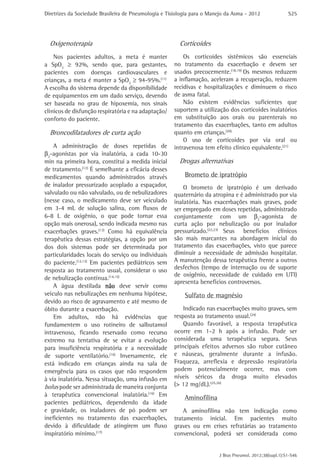 Diretrizes da Sociedade Brasileira de Pneumologia e Tisiologia para o Manejo da Asma - 2012

Oxigenoterapia
Nos pacientes adultos, a meta é manter
a SpO2 ≥ 92%, sendo que, para gestantes,
pacientes com doenças cardiovasculares e
crianças, a meta é manter a SpO2 ≥ 94-95%.(11).
A escolha do sistema depende da disponibilidade
de equipamentos em um dado serviço, devendo
ser baseada no grau de hipoxemia, nos sinais
clínicos de disfunção respiratória e na adaptação/
conforto do paciente.

Broncodilatadores de curta ação
A administração de doses repetidas de
β2-agonistas por via inalatória, a cada 10-30
min na primeira hora, constitui a medida inicial
de tratamento.(12) É semelhante a eficácia desses
medicamentos quando administrados através
de inalador pressurizado acoplado a espaçador,
valvulado ou não valvulado, ou de nebulizadores
(nesse caso, o medicamento deve ser veiculado
em 3-4 mL de solução salina, com fluxos de
6-8 L de oxigênio, o que pode tornar essa
opção mais onerosa), sendo indicada mesmo nas
exacerbações graves.(13) Como há equivalência
terapêutica dessas estratégias, a opção por um
dos dois sistemas pode ser determinada por
particularidades locais do serviço ou individuais
do paciente.(12,13) Em pacientes pediátricos sem
resposta ao tratamento usual, considerar o uso
de nebulização contínua.(14,15)
A água destilada não deve servir como
veículo nas nebulizações em nenhuma hipótese,
devido ao risco de agravamento e até mesmo de
óbito durante a exacerbação.
Em adultos, não há evidências que
fundamentem o uso rotineiro de salbutamol
intravenoso, ficando reservado como recurso
extremo na tentativa de se evitar a evolução
para insuficiência respiratória e a necessidade
de suporte ventilatório.(16) Inversamente, ele
está indicado em crianças ainda na sala de
emergência para os casos que não respondem
à via inalatória. Nessa situação, uma infusão em
bolus pode ser administrada de maneira conjunta
à terapêutica convencional inalatória.(16) Em
pacientes pediátricos, dependendo da idade
e gravidade, os inaladores de pó podem ser
ineficientes no tratamento das exacerbações,
devido à dificuldade de atingirem um fluxo
inspiratório mínimo.(17)

S25

Corticoides
Os corticoides sistêmicos são essenciais
no tratamento da exacerbação e devem ser
usados precocemente.(18,19) Os mesmos reduzem
a inflamação, aceleram a recuperação, reduzem
recidivas e hospitalizações e diminuem o risco
de asma fatal.
Não existem evidências suficientes que
suportem a utilização dos corticoides inalatórios
em substituição aos orais ou parenterais no
tratamento das exacerbações, tanto em adultos
quanto em crianças.(20).
O uso de corticoides por via oral ou
intravenosa tem efeito clínico equivalente.(21)

Drogas alternativas
Brometo de ipratrópio
O brometo de ipratrópio é um derivado
quaternário da atropina e é administrado por via
inalatória. Nas exacerbações mais graves, pode
ser empregado em doses repetidas, administrado
conjuntamente com um β2-agonista de
curta ação por nebulização ou por inalador
pressurizado.(22,23) Seus benefícios clínicos
são mais marcantes na abordagem inicial do
tratamento das exacerbações, visto que parece
diminuir a necessidade de admissão hospitalar.
A manutenção dessa terapêutica frente a outros
desfechos (tempo de internação ou de suporte
de oxigênio, necessidade de cuidado em UTI)
apresenta benefícios controversos.

Sulfato de magnésio
Indicado nas exacerbações muito graves, sem
resposta ao tratamento usual.(24)
Quando favorável, a resposta terapêutica
ocorre em 1-2 h após a infusão. Pode ser
considerada uma terapêutica segura. Seus
principais efeitos adversos são rubor cutâneo
e náuseas, geralmente durante a infusão.
Fraqueza, arreflexia e depressão respiratória
podem potencialmente ocorrer, mas com
níveis séricos da droga muito elevados
(> 12 mg/dL).(25,26)

Aminofilina
A aminofilina não tem indicação como
tratamento inicial. Em pacientes muito
graves ou em crises refratárias ao tratamento
convencional, poderá ser considerada como
J Bras Pneumol. 2012;38(supl.1):S1-S46

 