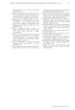 Diretrizes da Sociedade Brasileira de Pneumologia e Tisiologia para o Manejo da Asma - 2012

Suppl):S94-138. Erratum in: J Allergy Clin Immunol.
2008;121(6):1330.
38.	Edmonds ML, Camargo CA Jr, Pollack CV Jr, Rowe
BH. The effectiveness of inhaled corticosteroids in the
emergency department treatment of acute asthma: a
meta-analysis. Ann Emerg Med. 2002;40(2):145-54.
39.	Gupta D, Keogh B, Chung KF, Ayres JG, Harrison
DA, Goldfrad C, et al. Characteristics and outcome
for admissions to adult, general critical care units
with acute severe asthma: a secondary analysis of the
ICNARC Case Mix Programme Database. Crit Care.
2004;8(2):R112-21.
40.	
McCoy L, Redelings M, Sorvillo F, Simon P. A
multiple cause-of-death analysis of asthma mortality
in the United States, 1990-2001. J Asthma.
2005;42(9):757-63.
41.	Maffei FA, van der Jagt EW, Powers KS, Standage
SW, Connolly HV, Harmon WG, et al. Duration of
mechanical ventilation in life-threatening pediatric
asthma: description of an acute asphyxial subgroup.
Pediatrics. 2004;114(3):762-7.
42.	Shim CS, Williams MH Jr. Evaluation of the severity
of asthma: patients versus physicians. Am J Med.
1980;68(1):11-3.
43.	Atta JA, Nunes MP, Fonseca-Guedes CH, Avena LA,
Borgiani MT, Fiorenza RF, et al. Patient and physician

S33

evaluation of the severity of acute asthma exacerbations.
Braz J Med Biol Res. 2004;37(9):1321-30.
44.	Nowak RM, Tomlanovich MC, Sarkar DD, Kvale PA,
Anderson JA. Arterial blood gases and pulmonary
function testing in acute bronchial asthma. Predicting
patient outcomes. JAMA. 1983;249(15):2043-6.
45.	Campbell MJ, Cogman GR, Holgate ST, Johnston SL.
Age specific trends in asthma mortality in England
and Wales, 1983-95: results of an observational study.
BMJ. 1997;314(7092):1439-41.
46.	 Richards GN, Kolbe J, Fenwick J, Rea HH. Demographic
characteristics of patients with severe life threatening
asthma: comparison with asthma deaths. Thorax.
1993;48(11):1105-9.
47.	Bohn D, Kissoon N. Acute asthma. Pediatr Crit Care
Med. 2001;2(2):151-63.
48.	Mannix R, Bachur R. Status asthmaticus in children.
Curr Opin Pediatr. 2007;19(3):281-7.
49.	L’Hommedieu CS, Arens JJ. The use of ketamine for
the emergency intubation of patients with status
asthmaticus. Ann Emerg Med. 1987;16(5):568-71.
50.	El-Orbany M, Connolly LA. Rapid sequence induction
and intubation: current controversy. Anesth Analg.
2010;110(5):1318-25.
51.	
Bledsoe GH, Schexnayder SM. Pediatric rapid
sequence intubation: a review. Pediatr Emerg Care.
2004;20(5):339-44.

J Bras Pneumol. 2012;38(supl.1):S1-S46

 
