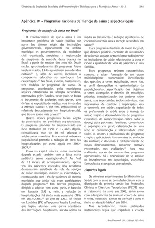 Diretrizes da Sociedade Brasileira de Pneumologia e Tisiologia para o Manejo da Asma - 2012

S45

Apêndice IV - Programas nacionais de manejo da asma e aspectos legais
Programas de manejo da asma no Brasil
O reconhecimento de que a asma é um
importante problema de saúde pública por
parte dos diversos níveis das instituições
governamentais, especialmente no âmbito
municipal e, posteriormente, da sociedade
civil organizada, propiciou a implantação
de programas de controle dessa doença no
Brasil a partir de meados dos anos 90. Desde
então, aproximadamente 55 programas foram
implementados, 13 dos quais foram considerados
exitosos(1) e, além de outros, incluíram o
componente educativo na abordagem das
exacerbações.(2) No Brasil, existem, basicamente,
três modelos de programas de asma. Os
programas coordenados pelos municípios;
aqueles estruturados na atenção secundária,
promovidos pelos Estados, pelos quais se busca
o tratamento de pacientes mais graves, com
ênfase na especialidade médica, mas integrados
à Atenção Básica; e, por fim, ambulatórios de
referência (notadamente em hospitais-escola),
que tratam casos mais graves.(1)
Quatro desses programas foram objeto
de publicações em periódicos especializados.
O programa pioneiro foi implementado em
Belo Horizonte em 1994 e, 16 anos depois,
contabilizava mais de 30 mil crianças e
adolescentes atendidos. Esta razoável cobertura
populacional permitiu a redução de 60% das
hospitalizações por asma aguda em 20002007.(3)
Como na capital mineira, outro município
daquele estado também teve a faixa etária
pediátrica como população-alvo.(4) Ao final
de 12 meses de acompanhamento, apenas
5% dos pacientes assistidos pelo programa
demandaram assistência da rede de serviços
de saúde municipais durante as exacerbações,
contrastando com 34% de pacientes do mesmo
município que ainda não eram participantes
daquele programa.(4) Um terceiro programa,
dirigido a adultos com asma grave, é baseado
em Salvador (BA), e, nele, a redução de
hospitalizações foi ainda mais expressiva (74%
em 2003-2006).(5) No ano de 2003, foi criado
em Londrina (PR) o Programa Respira Londrina,
que logrou alcançar uma queda acentuada
das internações hospitalares, adesão acima da

média ao tratamento e redução significativa de
encaminhamentos para a atenção secundária em
saúde.(6)
Esses programas ilustram, de modo inegável,
que decisões políticas coerentes de autoridades
de saúde são capazes de transformar radicalmente
os indicadores de saúde relacionados à asma e
elevar a qualidade de vida de pacientes e suas
famílias.
Esses programas reúnem características
comuns, a saber: formação de um grupo
multidisciplinar coordenador; identificação
das questões a serem trabalhadas, entre elas,
o perfil demográfico e epidemiológico da
população-alvo; especificação dos objetivos
a serem alcançados e desenho de estratégias
próprias; conscientização dos gestores sobre
asma, suas repercussões socioeconômicas, seus
mecanismos de controle e implicações para
a economia em saúde; capacitação de todos
os profissionais de saúde sobre o manejo da
asma; criação e desenvolvimento de programas
educativos de conscientização crítica sobre a
doença para pacientes, familiares, comunidade
e população em geral; estruturação de uma
rede de comunicação e interatividade entre
todos os setores e profissionais do programa;
criação e aplicação de instrumentos de avaliação
do controle; e discussão e estabelecimento de
novos direcionamentos, conforme entraves
encontrados nas avaliações.(1) Para essa
realização, apesar do sucesso dos programas
apresentados, há a necessidade de se ampliar
os investimentos em capacitação, assistência
farmacêutica e pesquisas operacionais.

Aspectos legais
Os primeiros envolvimentos do Ministério da
Saúde com a asma se consubstanciaram com a
divulgação da primeira versão dos Protocolos
Clínicos e Diretrizes Terapêuticas (PCDT) para
o tratamento da asma em 2002, assim como
com o lançamento do manual técnico de asma
e rinite, intitulado “Linhas de atenção à asma e
rinite na atenção básica” em 2004.
Mais recentemente, foram publicados
instrumentos legais que respaldam a criação
J Bras Pneumol. 2012;38(supl.1):S1-S46

 