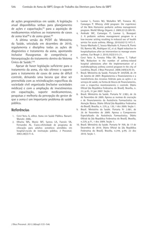 S46	

Comissão de Asma da SBPT, Grupo de Trabalho das Diretrizes para Asma da SBPT

de ações programáticas em saúde. A legislação
atual disponibiliza verbas para planejamento
de ações e capacitação,(7) para a aquisição de
medicamentos relativos ao tratamento de casos
de asma leve(8) e de asma grave.(9)
A última versão do PCDT do Ministério
da Saúde, veiculada em dezembro de 2010,
regulamenta e disciplina todas as ações de
diagnóstico e tratamento da asma, apontando
inclusive fluxogramas de competência e
hierarquização do tratamento dentro do Sistema
Único de Saúde.(10)
Apesar de haver legislação suficiente para o
tratamento da asma, ela não oferece o suporte
para o tratamento de casos de asma de difícil
controle, deixando uma lacuna que deve ser
preenchida com as reivindicações específicas da
sociedade civil organizada (inclusive sociedades
médicas) e com a ampliação de investimentos
em capacitação, suporte medicamentoso,
pesquisas e melhoria da percepção do gestor de
que a asma é um importante problema de saúde
pública.

Referências
1.	 Cerci Neto A, editor. Asma em Saúde Pública. Barueri:
Manole; 2006.
2.	 Oliveira MA, Muniz MT, Santos LA, Faresin SN,
Fernandes AL. Custo-efetividade de programa de
educação para adultos asmáticos atendidos em
hospital-escola de instituição pública. J Pneumol.
2002;28(2):71-6.

J Bras Pneumol. 2012;38(supl.1):S1-S46

3.	 Lasmar L, Fontes MJ, Mohallen MT, Fonseca AC,
Camargos P. Wheezy child program: the experience
of the Belo Horizonte pediatric asthma management
program. World Allergy Organiz J. 2009;2(12):289-95.
4.	 Andrade WC, Camargos P, Lasmar L, Bousquet
J. A pediatric asthma management program in a
low-income setting resulting in reduced use of health
service for acute asthma. Allergy. 2010;65(11):1472-7.
5.	 Souza-Machado C, Souza-Machado A, Franco R, Ponte
EV, Barreto ML, Rodrigues LC, et al. Rapid reduction in
hospitalisations after an intervention to manage severe
asthma. Eur Respir J. 2010;35(3):515-21.
6.	 Cerci Neto A, Ferreira Filho OF, Bueno T, Talhari
MA. Reduction in the number of asthma-related
hospital admissions after the implementation of a
multidisciplinary asthma control program in the city of
Londrina, Brazil. J Bras Pneumol. 2008;34(9):639-45.
7.	 Brasil. Ministério da Saúde. Portaria Nº 204/GM, de 29
de Janeiro de 2007. Regulamenta o financiamento e a
transferência dos recursos federais para as ações e os
serviços de saúde, na forma de blocos de financiamento,
com o respectivo monitoramento e controle. Diário
Oficial [da República Federativa do Brasil]. Brasília, n.
22, p.45, 31 jan 2007. Seção 1.
8.	 Brasil. Ministério da Saúde. Portaria Nº 2.982, de 26
de Novembro de 2009. Aprova as normas de execução
e de financiamento da Assistência Farmacêutica na
Atenção Básica. Diário Oficial [da República Federativa
do Brasil]. Brasília, n. 229, p. 120, 1 dez 2009. Seção 1.
9.	 Brasil. Ministério da Saúde. Portaria Nº 2.981, de
26 de Novembro de 2009. Aprova o Componente
Especializado da Assistência Farmacêutica. Diário
Oficial da [da República Federativa do Brasil]. Brasília,
n.229, p.71, 1 dez 2009. Seção 1.
10.	 Brasil. Ministério da Saúde. Portaria Nº 709, de 17 de
Dezembro de 2010. Diário Oficial da [da República
Federativa do Brasil]. Brasília, n.244, p.99, 22 dez
2010. Seção 1.

 