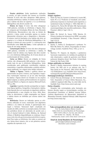 Ensaios pictóricos: Serão igualmente realizados
a convite, ou após consulta dos autores ao Conselho
Editorial. O texto não deve ultrapassar 3000 palavras,
excluídas referências e tabelas. O número total de ilustrações e tabelas não deve ser superior a 12 e as referências
bibliográficas não devem exceder 30.
Relatos de Casos: O texto não deve ultrapassar
1500 palavras, excluídas as referências e figuras. Deve
ser composto por Introdução, Relato do Caso, Discussão
e Referências. Recomenda-se não citar as iniciais do
paciente e datas, sendo mostrados apenas os exames
laboratoriais relevantes para o diagnóstico e discussão.
O número total de ilustrações e/ou tabelas não deve ser
superior a 3 e o limite de referências bibliográficas é 20.
Quando o número de casos exceder 3, o manuscrito será
classificado como Série de Casos, e serão aplicadas as
regras de um artigo original.
Comunicações Breves: O texto não deve ultrapassar
1500 palavras, excluindo as referências e tabelas. O
número total de tabelas e/ou figuras não deve exceder
2 e o de referências bibliográficas 20. O texto deverá ser
confeccionado de forma corrida.
Cartas ao Editor: Devem ser redigidas de forma
sucinta, não ultrapassando 800 palavras e não relacionando mais do que 6 referências bibliográficas. Serão
consideradas para publicação contribuições originais,
comentários e sugestões relacionadas a matéria anteriormente publicada, ou a algum tema médico relevante.
Tabelas e Figuras: Tabelas e gráficos devem ser
apresentados em preto e branco, com legendas e respectivas numerações impressas ao pé de cada ilustração.
As tabelas e figuras devem ser enviadas no seu arquivo
digital original, as tabelas preferencialmente em arquivos
Microsoft Word e as figuras em arquivos Microsoft Excel,
Tiff ou JPG.
Legendas: Legendas deverão acompanhar as respectivas figuras (gráficos, fotografias e ilustrações) e tabelas.
Cada legenda deve ser numerada em algarismos arábicos,
correspondendo a suas citações no texto. Além disso,
todas as abreviaturas e siglas empregadas nas figuras
e tabelas devem ser definidas por extenso abaixo das
mesmas.
Referências: Devem ser indicadas apenas as referências utilizadas no texto, numeradas com algarismos
arábicos e na ordem de entrada. A apresentação deve
seguir o formato “Vancouver Style”, atualizado em
outubro de 2004, conforme os exemplos abaixo. Os títulos
dos periódicos devem ser abreviados de acordo com a
List of Journal Indexed in Index Medicus, da National
Library of Medicine disponibilizada no endereço: http://
www.ncbi.nlm.nih.gov/entrez/journals/loftext.noprov.
html Para todas as referências, cite todos os autores até
seis. Acima desse número, cite os seis primeiros autores
seguidos da expressão et al.

Exemplos:
Artigos regulares
1.	 Neder JA, Nery LE, Castelo A, Andreoni S, Lerario MC,
Sachs AC et al. Prediction of metabolic and cardiopulmonary responses to maximum cyclo ergometry: a
randomized study. Eur Respir J. 1999;14(6):304-13.
2.	 Capelozzi VL, Parras ER, Ab’Saber AM. Apresentação
anatomopatológica das vasculites pulmonares. J Bras
Pneumol. 2005;31 Supl 1:S9-15.

Resumos
3.	 Rubin AS, Hertzel JL, Souza FJFB, Moreira JS.
Eficácia imediata do formoterol em DPOC com pobre
reversibilidade [resumo]. J Bras Pneumol. 2006;32
Supl 5:S219.

Capítulos de livros
4.	 Queluz T, Andres G. Goodpasture’s syndrome. In:
Roitt IM, Delves PJ, editors. Encyclopedia of immunology. London: Academic Press; 1992. p. 621-3.

Teses
5.	 Martinez TY. Impacto da dispnéia e parâmetros
funcionais respiratórios em medidas de qualidade de
vida relacionada a saúde de pacientes com fibrose
pulmonar idiopática [tese]. São Paulo: Universidade
Federal de São Paulo;1998.

Artigos publicados na internet
6.	 Abood S. Quality improvement initiative in nursing
homes: the ANA acts in an advisory role. Am J
Nurs [serial on the Internet]. 2002 [cited 2002 Aug
12];102(6):[about 3 p.]. Available from: http://www.
nursingworld.org/AJN/2002/june/Wawatch.htm

Homepages/endereços eletrônicos
7.	 Cancer-Pain.org [homepage on the Internet]. New
York: Association of Cancer Online Resources, Inc.,
c2000-01 [updated 2002 May 16; cited 2002 Jul 9].
Available from: http://www.cancer-pain.org/

Outras situações
Situações não contempladas pelas Instruções aos
Autores deverão seguir as recomendações contidas em

International Committee of Medical Journal Editors.
Uniform Requirements for Manuscripts Submitted to
Biomedical Journals. Updated February 2006. Disponível
em http://www.icmje.org/.

Toda correspondência deve ser enviada para:
Prof. Dr. Carlos Roberto Ribeiro Carvalho
Editor-Chefe do Jornal Brasileiro de Pneumologia
SEPS 714/914, Bloco E, Asa Sul, salas 20/223.
CEP 70390-145 - Brasília - DF, Brasil.
Telefones/Fax: 0xx61-3245-1030, 0xx61‑3245-6218

Email do Jornal Brasileiro de Pneumologia:
jpneumo@jornaldepneumologia.com.br
(Secretária Luana Campos)

 